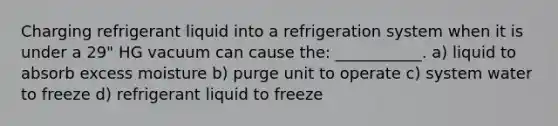 Charging refrigerant liquid into a refrigeration system when it is under a 29" HG vacuum can cause the: ___________. a) liquid to absorb excess moisture b) purge unit to operate c) system water to freeze d) refrigerant liquid to freeze