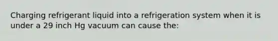 Charging refrigerant liquid into a refrigeration system when it is under a 29 inch Hg vacuum can cause the: