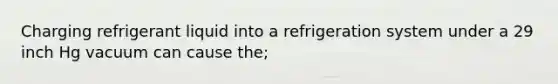 Charging refrigerant liquid into a refrigeration system under a 29 inch Hg vacuum can cause the;