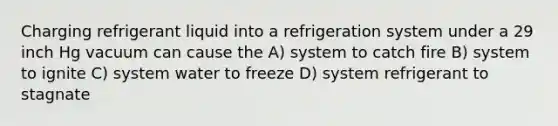 Charging refrigerant liquid into a refrigeration system under a 29 inch Hg vacuum can cause the A) system to catch fire B) system to ignite C) system water to freeze D) system refrigerant to stagnate