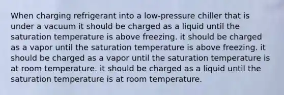 When charging refrigerant into a low-pressure chiller that is under a vacuum it should be charged as a liquid until the saturation temperature is above freezing. it should be charged as a vapor until the saturation temperature is above freezing. it should be charged as a vapor until the saturation temperature is at room temperature. it should be charged as a liquid until the saturation temperature is at room temperature.