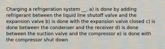 Charging a refrigeration system __. a) is done by adding refrigerant between the liquid line shutoff valve and the expansion valve b) is done with the expansion valve closed c) is done between the condenser and the receiver d) is done between the suction valve and the compressor e) is done with the compressor shut down