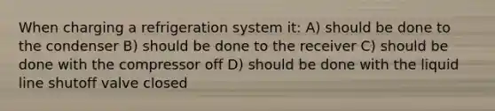 When charging a refrigeration system it: A) should be done to the condenser B) should be done to the receiver C) should be done with the compressor off D) should be done with the liquid line shutoff valve closed