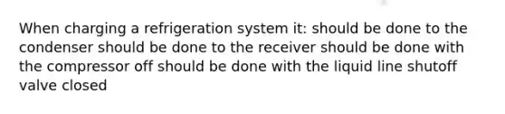 When charging a refrigeration system it: should be done to the condenser should be done to the receiver should be done with the compressor off should be done with the liquid line shutoff valve closed