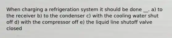 When charging a refrigeration system it should be done __. a) to the receiver b) to the condenser c) with the cooling water shut off d) with the compressor off e) the liquid line shutoff valve closed