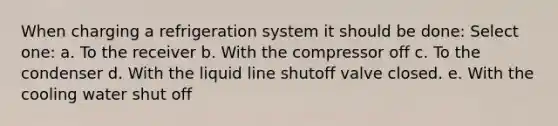 When charging a refrigeration system it should be done: Select one: a. To the receiver b. With the compressor off c. To the condenser d. With the liquid line shutoff valve closed. e. With the cooling water shut off