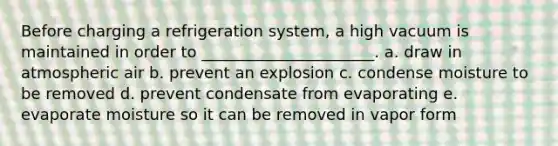 Before charging a refrigeration system, a high vacuum is maintained in order to ______________________. a. draw in atmospheric air b. prevent an explosion c. condense moisture to be removed d. prevent condensate from evaporating e. evaporate moisture so it can be removed in vapor form