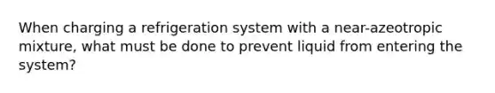 When charging a refrigeration system with a near-azeotropic mixture, what must be done to prevent liquid from entering the system?