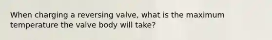 When charging a reversing valve, what is the maximum temperature the valve body will take?