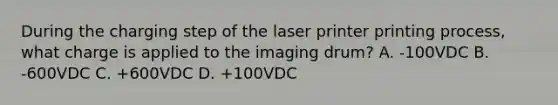 During the charging step of the laser printer printing process, what charge is applied to the imaging drum? A. -100VDC B. -600VDC C. +600VDC D. +100VDC