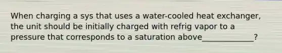 When charging a sys that uses a water-cooled heat exchanger, the unit should be initially charged with refrig vapor to a pressure that corresponds to a saturation above_____________?