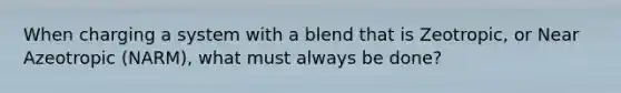 When charging a system with a blend that is Zeotropic, or Near Azeotropic (NARM), what must always be done?