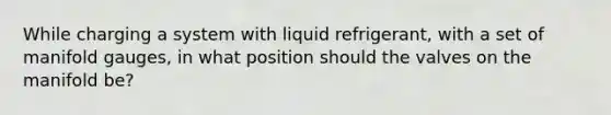 While charging a system with liquid refrigerant, with a set of manifold gauges, in what position should the valves on the manifold be?