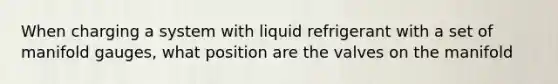 When charging a system with liquid refrigerant with a set of manifold gauges, what position are the valves on the manifold