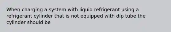 When charging a system with liquid refrigerant using a refrigerant cylinder that is not equipped with dip tube the cylinder should be