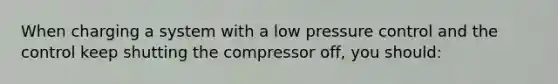 When charging a system with a low pressure control and the control keep shutting the compressor off, you should: