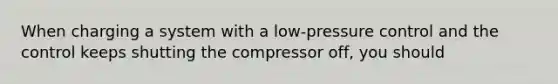 When charging a system with a low-pressure control and the control keeps shutting the compressor off, you should