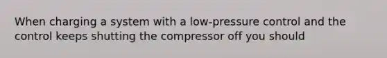 When charging a system with a low-pressure control and the control keeps shutting the compressor off you should