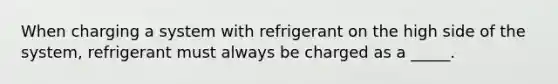 When charging a system with refrigerant on the high side of the system, refrigerant must always be charged as a _____.