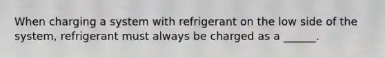 When charging a system with refrigerant on the low side of the system, refrigerant must always be charged as a ______.