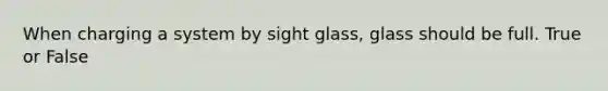 When charging a system by sight glass, glass should be full. True or False