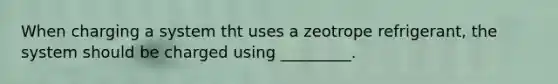 When charging a system tht uses a zeotrope refrigerant, the system should be charged using _________.