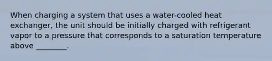 When charging a system that uses a water-cooled heat exchanger, the unit should be initially charged with refrigerant vapor to a pressure that corresponds to a saturation temperature above ________.