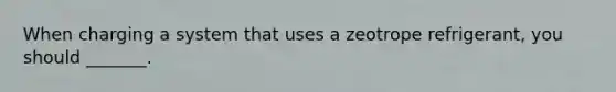 When charging a system that uses a zeotrope refrigerant, you should _______.