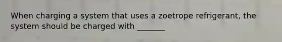 When charging a system that uses a zoetrope refrigerant, the system should be charged with _______