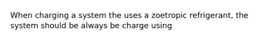 When charging a system the uses a zoetropic refrigerant, the system should be always be charge using