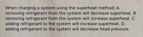 When charging a system using the superheat method; A. removing refrigerant from the system will decrease superheat. B removing refrigerant from the system will increase superheat. C. adding refrigerant to the system will increase superheat. D. adding refrigerant to the system will decrease head pressure.