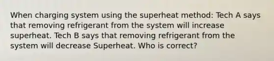 When charging system using the superheat method: Tech A says that removing refrigerant from the system will increase superheat. Tech B says that removing refrigerant from the system will decrease Superheat. Who is correct?