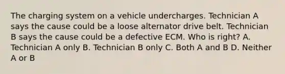 The charging system on a vehicle undercharges. Technician A says the cause could be a loose alternator drive belt. Technician B says the cause could be a defective ECM. Who is right? A. Technician A only B. Technician B only C. Both A and B D. Neither A or B