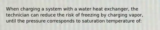 When charging a system with a water heat exchanger, the technician can reduce the risk of freezing by charging vapor, until the pressure corresponds to saturation temperature of: