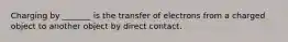 Charging by _______ is the transfer of electrons from a charged object to another object by direct contact.