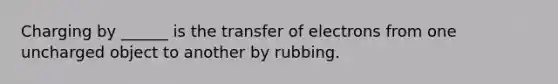 Charging by ______ is the transfer of electrons from one uncharged object to another by rubbing.