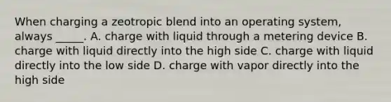 When charging a zeotropic blend into an operating​ system, always​ _____. A. charge with liquid through a metering device B. charge with liquid directly into the high side C. charge with liquid directly into the low side D. charge with vapor directly into the high side