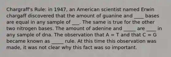 Chargraff's Rule: in 1947, an American scientist named Erwin chargaff discovered that the amount of guanine and ____ bases are equal in any sample of ___. The same is true for the other two nitrogen bases. The amount of adenine and _____ are ____ in any sample of dna. The observation that A = T and that C = G became known as _____ rule. At this time this observation was made, it was not clear why this fact was so important.