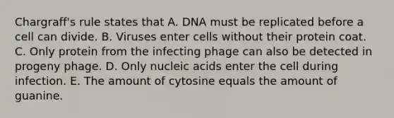 Chargraff's rule states that A. DNA must be replicated before a cell can divide. B. Viruses enter cells without their protein coat. C. Only protein from the infecting phage can also be detected in progeny phage. D. Only nucleic acids enter the cell during infection. E. The amount of cytosine equals the amount of guanine.