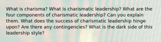 What is charisma? What is charismatic leadership? What are the four components of charismatic leadership? Can you explain them. What does the success of charismatic leadership hinge upon? Are there any contingencies? What is the dark side of this leadership style?