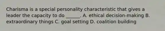 Charisma is a special personality characteristic that gives a leader the capacity to do ______. A. ethical decision-making B. extraordinary things C. goal setting D. coalition building