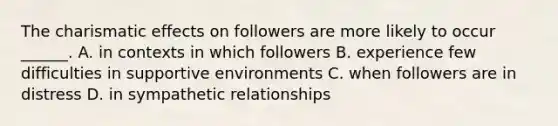 The charismatic effects on followers are more likely to occur ______. A. in contexts in which followers B. experience few difficulties in supportive environments C. when followers are in distress D. in sympathetic relationships