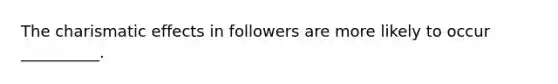 The charismatic effects in followers are more likely to occur __________.