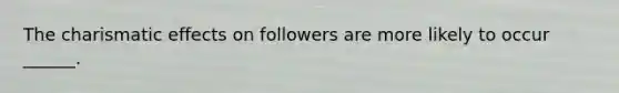 The charismatic effects on followers are more likely to occur ______.