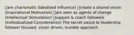 ๏are charismatic (Idealized Influence) ๏create a shared vision (Inspirational Motivation) ๏are seen as agents of change (Intellectual Stimulation) ๏support & coach followers (Individualized Consideration) The secret sauce to leadership follower focused, vision driven, humble approach