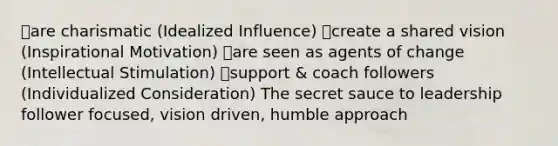 ๏are charismatic (Idealized Influence) ๏create a shared vision (Inspirational Motivation) ๏are seen as agents of change (Intellectual Stimulation) ๏support & coach followers (Individualized Consideration) The secret sauce to leadership follower focused, vision driven, humble approach