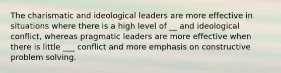 The charismatic and ideological leaders are more effective in situations where there is a high level of __ and ideological conflict, whereas pragmatic leaders are more effective when there is little ___ conflict and more emphasis on constructive problem solving.