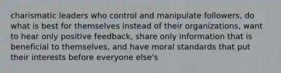 <a href='https://www.questionai.com/knowledge/ka9VIPIZIc-charismatic-leaders' class='anchor-knowledge'>charismatic leaders</a> who control and manipulate followers, do what is best for themselves instead of their organizations, want to hear only positive feedback, share only information that is beneficial to themselves, and have moral standards that put their interests before everyone else's