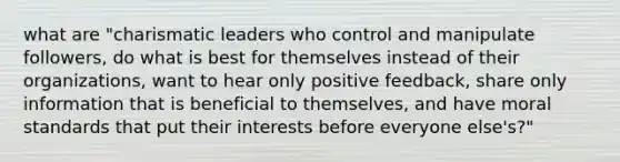 what are "charismatic leaders who control and manipulate followers, do what is best for themselves instead of their organizations, want to hear only positive feedback, share only information that is beneficial to themselves, and have moral standards that put their interests before everyone else's?"