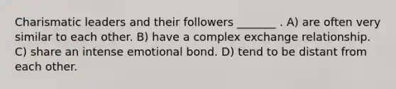 <a href='https://www.questionai.com/knowledge/ka9VIPIZIc-charismatic-leaders' class='anchor-knowledge'>charismatic leaders</a> and their followers _______ . A) are often very similar to each other. B) have a complex exchange relationship. C) share an intense emotional bond. D) tend to be distant from each other.